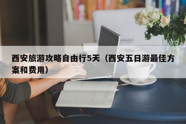 西安旅游攻略自由行5天（西安五日游最佳方案和费用）