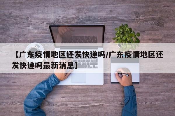 【广东疫情地区还发快递吗/广东疫情地区还发快递吗最新消息】