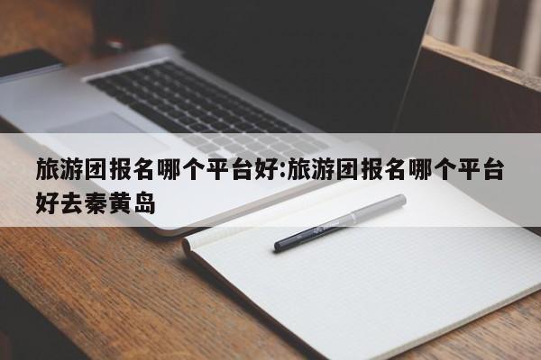 旅游团报名哪个平台好:旅游团报名哪个平台好去秦黄岛