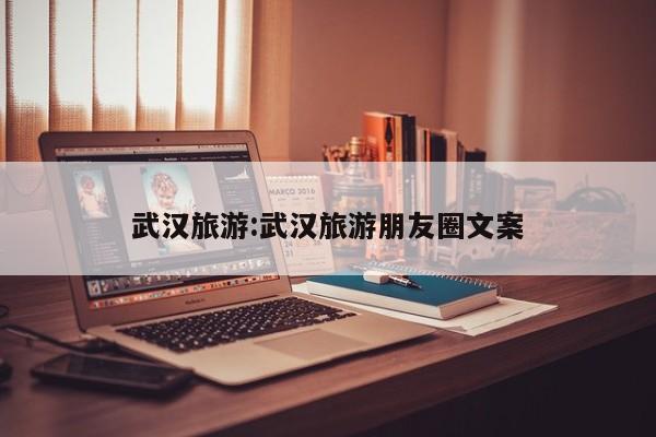 武汉旅游:武汉旅游朋友圈文案