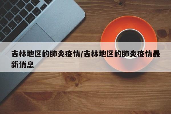吉林地区的肺炎疫情/吉林地区的肺炎疫情最新消息