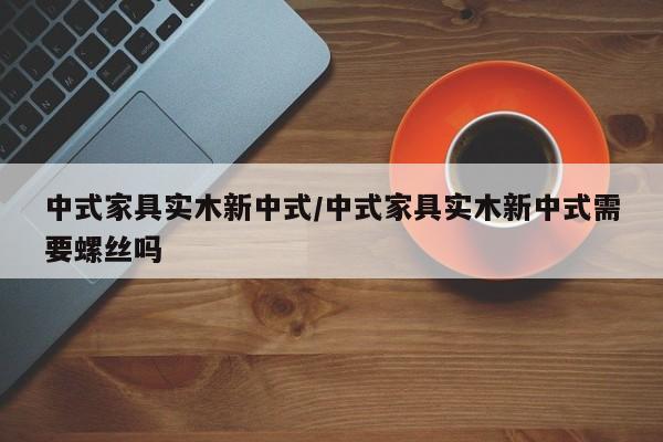 中式家具实木新中式/中式家具实木新中式需要螺丝吗