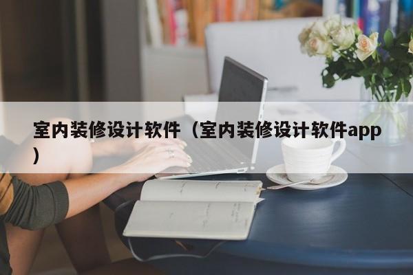 室内装修设计软件(室内装修设计软件app)