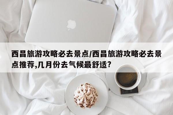 西昌旅游攻略必去景点/西昌旅游攻略必去景点推荐,几月份去气候最舒适?