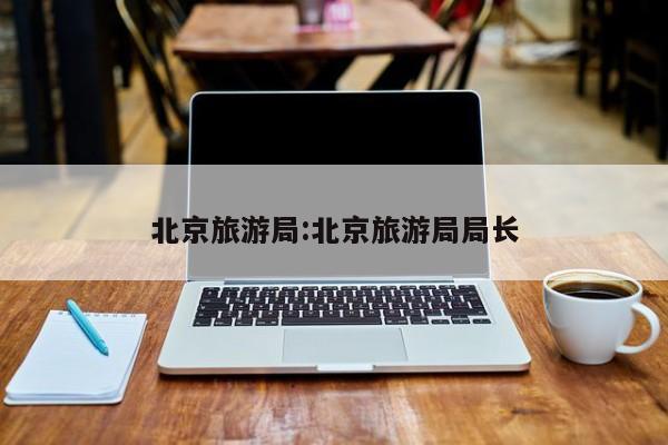 北京旅游局:北京旅游局局长