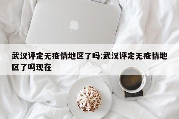 武汉评定无疫情地区了吗:武汉评定无疫情地区了吗现在