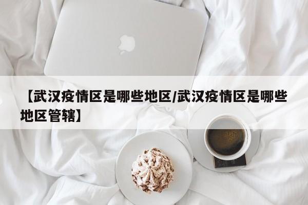【武汉疫情区是哪些地区/武汉疫情区是哪些地区管辖】