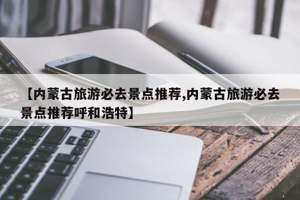 【内蒙古旅游必去景点推荐,内蒙古旅游必去景点推荐呼和浩特】