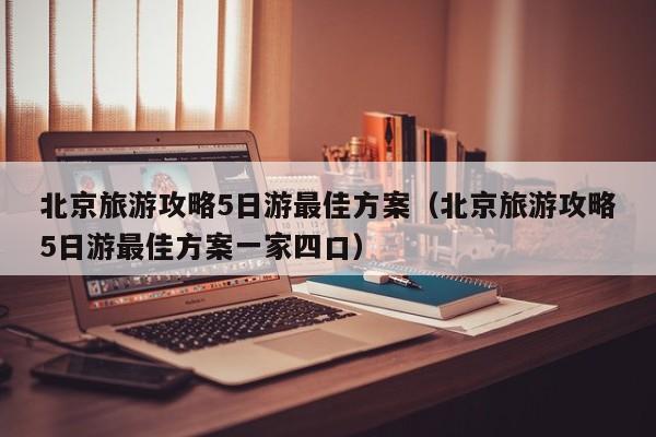 北京旅游攻略5日游最佳方案(北京旅游攻略5日游最佳方案一家四口)