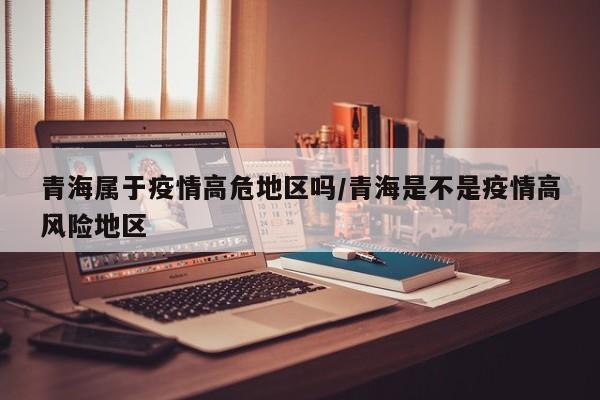 青海属于疫情高危地区吗/青海是不是疫情高风险地区