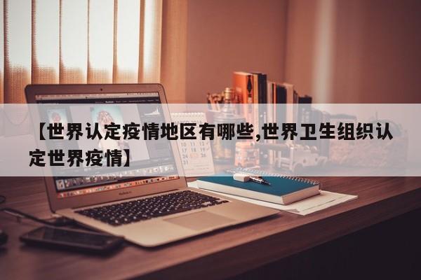 【世界认定疫情地区有哪些,世界卫生组织认定世界疫情】