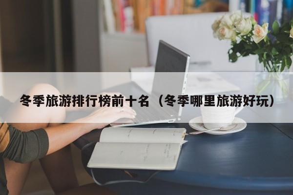 冬季旅游排行榜前十名(冬季哪里旅游好玩)