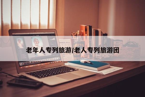 老年人专列旅游/老人专列旅游团
