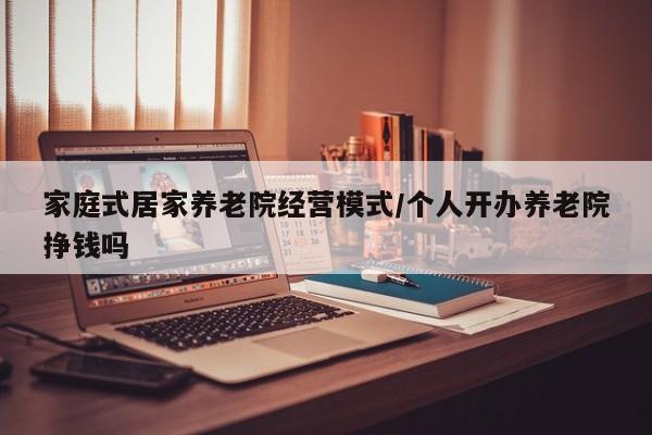 家庭式居家养老院经营模式/个人开办养老院挣钱吗